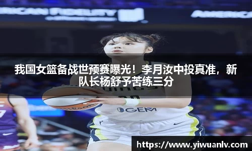 我国女篮备战世预赛曝光！李月汝中投真准，新队长杨舒予苦练三分
